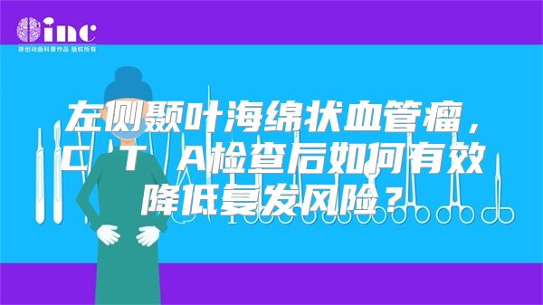 左侧颞叶海绵状血管瘤，C T A检查后如何有效降低复发风险？