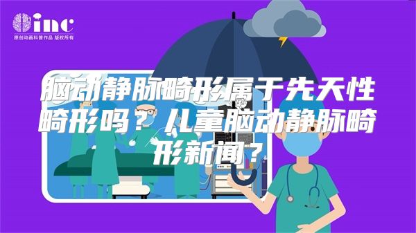 脑动静脉畸形属于先天性畸形吗？儿童脑动静脉畸形新闻？