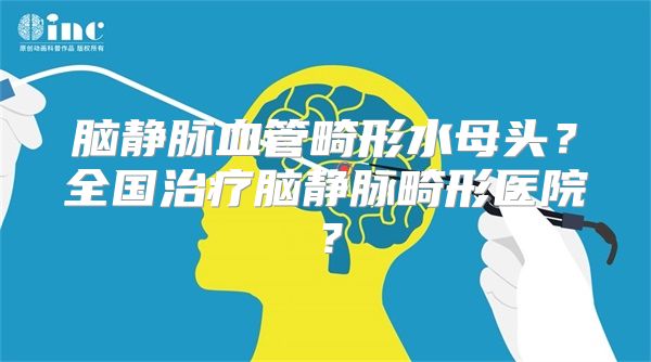 脑静脉血管畸形水母头？全国治疗脑静脉畸形医院？