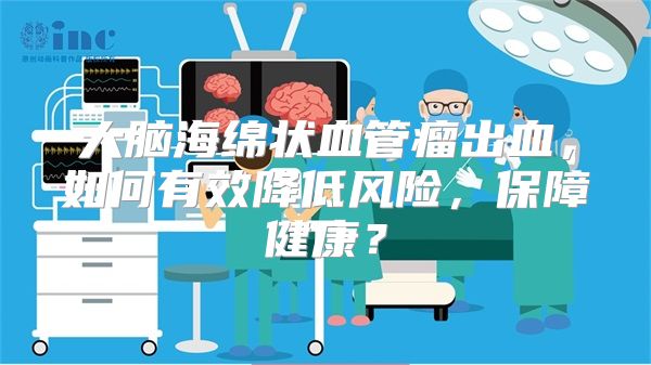 大脑海绵状血管瘤出血，如何有效降低风险，保障健康？