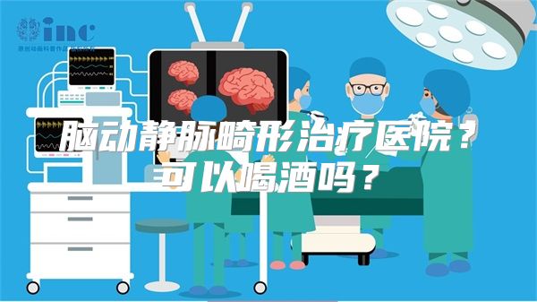 脑动静脉畸形治疗医院？可以喝酒吗？